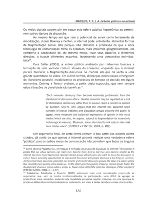 MARQUES, F. P. J. A. Debates políticos na internet
175
Os meios digitais podem pôr em xeque esta esfera pública hegemônica ao permiti-
rem outros tópicos de discussão.
Ao mesmo tempo em que tem o potencial de servir como ferramenta de
mobilização, dizem Downey e Fenton, a internet pode, entretanto, alimentar formas
de fragmentação social. Isto porque, não obstante a promessa de que a nova
tecnologia de comunicação torna os cidadãos mais próximos geograficamente, ela
comporta a capacidade de, do mesmo modo, levar seus usuários a diferentes
direções, a buscar diferentes assuntos, favorecendo uma perspectiva individua-
lista14
.
Para Salter (2003), a esfera pública analisada por Habermas buscava a
formação de uma vontade comum através do consenso, enquanto que a internet
parece favorecer a fragmentação discursiva na medida em que dá vazão a uma
grande quantidade de vozes. Em outros termos, diferenças inconciliáveis emergiriam
do pluralismo possível, inviabilizando os processos de tomada de decisão em alguns
momentos. Downey e Fenton avaliam, a partir desta suposição, que nem sempre
estas situações de pluralidade são benéficas15
:
“Such networks obviously then become extremely problematic from the
standpoint of discourse ethics. Greater pluralism may be regarded as a risk
for deliberative democracy rather than its saviour. Such a concern is echoed
by Sunstein (2001), who argues that the internet has spawned large
numbers of radical websites and discussion groups allowing the public to
bypass more moderate and balanced expressions of opinion in the mass
media (which are also, he argues, subject to fragmentation for essentially
technological reasons). Moreover, these sites tend to link only to sites that
have similar views” (DOWNEY e FENTON, 2003, p. 189).
Um argumento final, de certa forma comum a boa parte dos autores acima
citados, dá conta de que apenas a internet poderia realizar uma verdadeira esfera
"pública", pois os outros meios de comunicação não permitem que todos os ângulos
14
Como observa Papacharissi, em relação à formação de grupos de discussão na internet: "The number of
people that our virtual opinions can reach may become more diverse, but may also become smaller as the
internet becomes more fragmented. Special interest groups attract users who want to focus the discussion on
certain topics, providing opportunities for specialized discussion with people who have a few things in common.
As the virtual mass becomes subdivided into smaller and smaller discussion groups, the ideal of a public sphere
that connects many people online eludes us. On the other hand, the creation of special interest groups fosters the
development of several online publics, which, as Fraser noted, reflect the collective ideologies of their members"
(PAPACHARISSI, 2002, p. 16-17).
15
Kakabadse, Kakabadse e Kouzmin (2003) adicionam mais uma consideração importante ao
argumentar que, sem os modos institucionalizados de participação, seria difícil de agregar as
preferências mais relevantes, podendo esta pluralidade excessiva resultar, inclusive, em uma paralisia do
processo deliberativo institucionalizado no parlamento, em meio a tantas opiniões e vozes concorrentes.
 