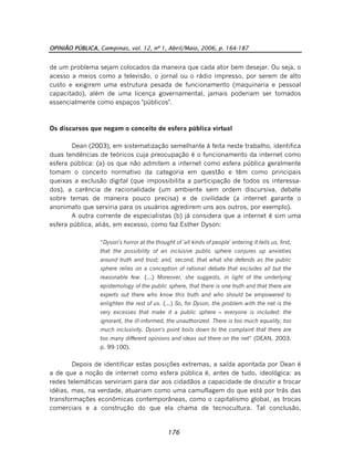 OPINIÃO PÚBLICA, Campinas, vol. 12, nº 1, Abril/Maio, 2006, p. 164-187
176
de um problema sejam colocados da maneira que cada ator bem desejar. Ou seja, o
acesso a meios como a televisão, o jornal ou o rádio impresso, por serem de alto
custo e exigirem uma estrutura pesada de funcionamento (maquinaria e pessoal
capacitado), além de uma licença governamental, jamais poderiam ser tomados
essencialmente como espaços "públicos".
Os discursos que negam o conceito de esfera pública virtual
Dean (2003), em sistematização semelhante à feita neste trabalho, identifica
duas tendências de teóricos cuja preocupação é o funcionamento da internet como
esfera pública: (a) os que não admitem a internet como esfera pública geralmente
tomam o conceito normativo da categoria em questão e têm como principais
queixas a exclusão digital (que impossibilita a participação de todos os interessa-
dos), a carência de racionalidade (um ambiente sem ordem discursiva, debate
sobre temas de maneira pouco precisa) e de civilidade (a internet garante o
anonimato que serviria para os usuários agredirem uns aos outros, por exemplo).
A outra corrente de especialistas (b) já considera que a internet é sim uma
esfera pública, aliás, em excesso, como faz Esther Dyson:
“Dyson's horror at the thought of 'all kinds of people' entering it tells us, first,
that the possibility of an inclusive public sphere conjures up anxieties
around truth and trust; and, second, that what she defends as the public
sphere relies on a conception of rational debate that excludes all but the
reasonable few. (...) Moreover, she suggests, in light of the underlying
epistemology of the public sphere, that there is one truth and that there are
experts out there who know this truth and who should be empowered to
enlighten the rest of us. (...) So, for Dyson, the problem with the net is the
very excesses that make it a public sphere – everyone is included: the
ignorant, the ill-informed, the unauthorized. There is too much equality, too
much inclusivity. Dyson's point boils down to the complaint that there are
too many different opinions and ideas out there on the net” (DEAN, 2003,
p. 99-100).
Depois de identificar estas posições extremas, a saída apontada por Dean é
a de que a noção de internet como esfera pública é, antes de tudo, ideológica: as
redes telemáticas serviriam para dar aos cidadãos a capacidade de discutir e trocar
idéias, mas, na verdade, atuariam como uma camuflagem do que está por trás das
transformações econômicas contemporâneas, como o capitalismo global, as trocas
comerciais e a construção do que ela chama de tecnocultura. Tal conclusão,
 