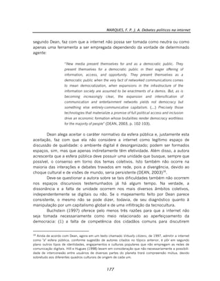 MARQUES, F. P. J. A. Debates políticos na internet
177
segundo Dean, faz com que a internet não possa ser tomada como neutra ou como
apenas uma ferramenta a ser empregada dependendo da vontade de determinado
agente:
“New media present themselves for and as a democratic public. They
present themselves for a democratic public in their eager offering of
information, access, and opportunity. They present themselves as a
democratic public when the very fact of networked communications comes
to mean democratization, when expansions in the infrastructure of the
information society are assumed to be enactments of a demos. But, as is
becoming increasingly clear, the expansion and intensification of
communication and entertainment networks yields not democracy but
something else entirely-communicative capitalism. (...) Precisely those
technologies that materialize a promise of full political access and inclusion
drive an economic formation whose brutalities render democracy worthless
for the majority of people” (DEAN, 2003, p. 102-103).
Dean alega aceitar o caráter normativo da esfera pública e, justamente esta
aceitação, faz com que ela não considere a internet como legítimo espaço de
discussão de qualidade: o ambiente digital é desorganizado; podem ser formados
espaços, sim, mas que apenas indiretamente têm efetividade. Além disso, a autora
acrescenta que a esfera pública deve possuir uma unidade que busque, sempre que
possível, o consenso em torno dos temas coletivos. Isto também não ocorre na
maioria das interações e debates travados em rede, pois a divergência, devido ao
choque cultural e de visões de mundo, seria persistente (DEAN, 2003)16
.
Deve-se questionar a autora sobre se tais dificuldades também não ocorrem
nos espaços discursivos testemunhados já há algum tempo. Na verdade, a
dissonância e a falta de unidade ocorrem nos mais diversos âmbitos coletivos,
independentemente se digitais ou não. Se o mapeamento feito por Dean parece
consistente, o mesmo não se pode dizer, todavia, de seu diagnóstico quanto à
manipulação por um capitalismo global e de uma infiltração da tecnocultura.
Buchstein (1997) oferece pelo menos três razões para que a internet não
seja tomada necessariamente como meio relacionado ao aperfeiçoamento da
democracia: (1) a falta de competência dos cidadãos comuns para discutirem
16
Ainda de acordo com Dean, agora em um texto chamado Virtually citizens, de 1997, admitir a internet
como "a" esfera pública, conforme sugestão de autores citados no tópico anterior, é pôr em segundo
plano outros tipos de identidades, engajamentos e culturas populares que não empregam as redes de
comunicação digitais. Hill e Hugues (1998) levam em consideração que não necessariamente a possibili-
dade de interconexão entre usuários de diversas partes do planeta trará compreensão mútua, devido
sobretudo aos diferentes quadros culturais de origem de cada um.
 