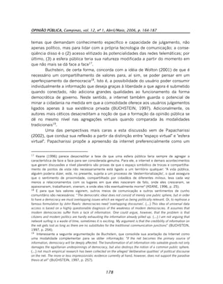OPINIÃO PÚBLICA, Campinas, vol. 12, nº 1, Abril/Maio, 2006, p. 164-187
178
temas que demandam conhecimento específico e capacidade de julgamento, não
apenas político, mas para lidar com a própria tecnologia de comunicação; a conse-
qüência disso é o (2) acesso elitizado às potencialidades das redes telemáticas; por
último, (3) a esfera pública teria sua natureza modificada a partir do momento em
que não mais se dá face a face17
.
Buchstein, de certa forma, concorda com a idéia de Wolton (2001) de que é
necessário um compartilhamento de valores para, aí sim, se poder pensar em um
aperfeiçoamento da democracia18
. Isto é, a possibilidade do usuário poder consumir
individualmente a informação que deseja graças à liberdade a que agora é submetido
quando conectado, não adiciona grandes qualidades ao funcionamento da forma
democrática de governo. Neste sentido, a internet também guarda o potencial de
minar a cidadania na medida em que a comodidade oferece aos usuários julgamentos
ligados apenas à sua existência privada (BUCHSTEIN, 1997). Adicionalmente, os
autores mais céticos desacreditam a noção de que a formação da opinião pública se
dê no mesmo nível nas agregações virtuais quando comparada às modalidades
tradicionais19
.
Uma das perspectivas mais caras a esta discussão vem de Papacharissi
(2002), que conduz sua reflexão a partir da distinção entre "espaço virtual" e "esfera
virtual". Papacharissi propõe a apreensão da internet preferencialmente como um
17
Keane (1996) parece desacreditar a tese de que uma esfera pública teria sempre de agregar a
característica de face a face para ser considerada genuína. Para ele, a internet e demais acontecimentos
que geram discussões a nível planetário são provas de que o espaço simbólico de trocas e compartilha-
mento de pontos de vista não necessariamente está ligado a um território qualquer: "A vida pública,
alguém poderia dizer, está, no presente, sujeita a um processo de 'desterritorialização', o qual assegura
que o sentimento de proximidade, compartilhado por cidadãos de diferentes milieux, leva cada vez
menos a relacionamentos com os lugares em que eles nasceram de fato, onde eles cresceram, se
apaixonaram, trabalharam, viveram, e onde eles irão eventualmente morrer" (KEANE, 1996, p. 25).
18
E para que tais valores vigorem, outros meios de comunicação e outros sentimentos de cunho
comunitário são necessários: “The democratic ideal does not consist of merely one public sphere, but in order
to have a democracy we must overlapping issues which we regard as being politically relevant. Or, to rephrase a
famous formulation by John Rawls: democracies need 'overlapping discourses'. (...) This idea of universal data
access is based on a highly questionable diagnosis of the weakness of modern democracies. It assumes that
modern democracies suffer from a lack of information. One could argue, however, that the problem is that
citizens and modern politics are hardly exhausting the information already pilled up. (...) I am not arguing that
network surfing is a waste of time, sometimes it is exciting. My argument is that the credibility of information on
the net gets lost as long as there are no substitutes for the traditional communication junctions” (BUCHSTEIN,
1997, p. 254).
19
Interessante a seguinte argumentação de Buchstein, que consolida sua aceitação da Internet como
uma modalidade complementar para se obter informação: "If the net becomes the primary source of
information, democracy will be deeply affected. The transformation of all information into saleable goods not only
damages the egalitarian underpinnings of democracy, but also destroys the notion of a common public sphere.
(...) not much empirical research has been collected on the alleged 'deliberative qualities' of political discourse
on the net. The more or less impressionistic evidence currently at hand, however, does not support the paradise
thesis at all” (BUCHSTEIN, 1997, p. 257).
 