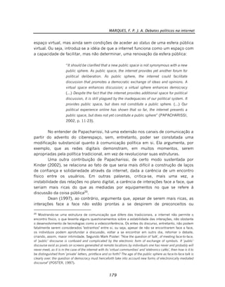 MARQUES, F. P. J. A. Debates políticos na internet
179
espaço virtual, mas ainda sem condições de aceder ao status de uma esfera pública
virtual. Ou seja, introduz-se a idéia de que a internet funciona como um espaço com
a capacidade de facilitar, mas não determinar, uma renovação da esfera pública:
“It should be clarified that a new public space is not synonymous with a new
public sphere. As public space, the internet provides yet another forum for
political deliberation. As public sphere, the internet could facilitate
discussion that promotes a democratic exchange of ideas and opinions. A
virtual space enhances discussion; a virtual sphere enhances democracy
(...) Despite the fact that the internet provides additional space for political
discussion, it is still plagued by the inadequacies of our political system. It
provides public space, but does not constitute a public sphere. (...) Our
political experience online has shown that so far, the internet presents a
public space, but does not yet constitute a public sphere” (PAPACHARISSI,
2002, p. 11-23).
No entender de Papacharissi, há uma extensão nos canais de comunicação a
partir do advento do ciberespaço, sem, entretanto, poder ser constatada uma
modificação substancial quanto à comunicação política em si. Ela argumenta, por
exemplo, que as redes digitais demonstram, em muitos momentos, serem
apropriadas pela política tradicional, em vez de revolucionar suas estruturas.
Uma outra contribuição de Papacharissi, de certo modo sustentada por
Kinder (2002), se relaciona ao fato de que seria mais difícil a construção de laços
de confiança e solidariedade através da internet, dada a carência de um encontro
físico entre os usuários. Em outras palavras, critica-se, mais uma vez, a
instabilidade das relações no plano digital, a carência de interações face a face, que
seriam mais ricas do que as mediadas por equipamentos no que se refere à
discussão da coisa pública20
.
Dean (1997), ao contrário, argumenta que, apesar de serem mais ricas, as
interações face a face não estão prontas a se despirem de preconceitos ou
20
Mostrando-se uma estrutura de comunicação que difere das tradicionais, a internet não permite o
encontro físico, o que levanta alguns questionamentos sobre a estabilidade das interações, não obstante
o desenvolvimento de tecnologias como a videoconferência. Os entes do discurso, entretanto, não podem
fatalmente serem considerados "estranhos" entre si, ou seja, apesar de não se encontrarem face a face,
os indivíduos podem aprofundar a discussão, voltar a se encontrar em outro dia, retomar o debate,
criando, assim, maior intimidade. Segundo Mark Poster: "Now the question of 'talk', of meeting face-to-face,
of 'public' discourse is confused and complicated by the electronic form of exchange of symbols. If 'public'
discourse exist as pixels on screens generated at remote locations by individuals one has never and probably will
never meet, as it is in the case of the internet with its 'virtual communities' and 'eletronics cafés', then how is it to
be distinguished from 'private' letters, printface and so forth? The age of the public sphere as face-to-face talk is
clearly over: the question of democracy must henceforth take into account new forms of electronically mediated
discourse" (POSTER, 1997).
 