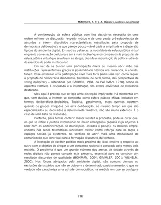 MARQUES, F. P. J. A. Debates políticos na internet
181
A conformação da esfera pública com fins decisórios necessita de uma
ordem mínima de discussão, respeito mútuo e de uma pauta pré-estabelecida de
assuntos a serem discutidos (características ressaltadas pela proposta de
democracia deliberativa), o que parece pouco viável dada a amplitude e a dispersão
típicas do ambiente digital. Em outras palavras, a modalidade de esfera pública virtual
enquanto conversação civil parece ser a mais factível quando comparada às propostas de
esfera pública virtual que se referem ao abrigo, decisão e implantação de políticas através
do exercício do poder institucional.
Em vez de se buscar uma participação direta ou mesmo abrir mão das
instituições representativas graças à possibilidade técnica ora oferecida, o correto,
talvez, fosse estimular uma participação civil mais forte (mais uma vez, como requer
a proposta de democracia deliberativa, herdeira, de certa forma, das perspectivas de
strong democracy – defendidas por BARBER, 1984, ou PATEMAN, 1970), sendo os
aspectos relativos à discussão e à informação dos atores envolvidos de relevância
destacada.
Mas aqui é preciso que se faça uma distinção importante. Há momentos em
que, sem dúvida, a internet se comporta como esfera pública eficaz, inclusive em
termos deliberativos-decisórios. Todavia, geralmente, estes eventos ocorrem
quando os grupos atingidos por esta deliberação, ao mesmo tempo em que são
especializados ou dedicados a determinada temática, não são muito extensos. É o
caso de uma lista de discussão.
Portanto, para tentar conferir maior lucidez à proposta, pode-se dizer que,
no que se refere à política institucional de maior abrangência (aquela cujo objetivo é
lidar com as administrações de municípios, estados e países), os debates empre-
endidos nas redes telemáticas funcionam melhor como reforço para os laços e
espaços sociais já existentes, no sentido de abrir mais uma modalidade de
comunicação que contribui para a formação discursiva da vontade.
A interação de caráter político mais próxima do ideal envolve o respeito ao
outro com o objetivo de chegar a um consenso racional e aprovado pelo menos pela
maioria. O problema é que um grande número das arenas de debate através de
redes digitais não parece cumprir este preceito, essencial para se construir um
resultado discursivo de qualidade (BOHMAN, 2004; GIMMLER, 2001; WILHELM,
2000). Nos fóruns abrigados pelo ambiente digital, são comuns ofensas ou
exclusões de usuários que não se dobram a determinado posicionamento, o que na
verdade não caracteriza uma atitude democrática, na medida em que se configura
 