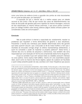 OPINIÃO PÚBLICA, Campinas, vol. 12, nº 1, Abril/Maio, 2006, p. 164-187
182
como uma forma de violência (como a expulsão dos pontos de vista discordantes
em um canal de bate-papo, por exemplo)22
.
À suposição de que a internet não é o melhor espaço para um debate
racional se alia ainda o fato de que muitos dos casos de desentendimentos nas
listas de discussão são gerados pelo envio repetido da mesma mensagem, anúncios
do tipo classificados ou mesmo fofocas anônimas, o que pouco parece contribuir
para um diálogo frutífero sobre temas coletivos (alguns destes entraves podem ser
considerados ruídos de comunicação)23
.
Conclusão
Não se pode atribuir à internet a capacidade de, isoladamente, resolver os
problemas que inquietam a forma democrática de governo e seus estudiosos.
Possibilitar a reunião dos indivíduos para debater determinado tema não garante
que todos queiram discutir, que a discussão se dê de modo frutífero e nem que o
resultado da discussão consiga atingir as esferas representativas deliberativas, a
quem foi concedido o poder de implantar os projetos públicos24
. Desta forma, a
internet não viria no sentido de prejudicar a democracia, mas também não seria
responsável por uma revolução em termos de compreensão desta forma de governo.
O que se constata é que nem sempre todos os cidadãos possuem interesse
na coisa pública. Como explica Dahl (2001), mesmo em uma assembléia popular
ideal, assim como na maioria dos fóruns digitais, apesar de a palavra ser facultada
a quem esteja presente (poder de voz), acontece com maior freqüência que poucos
22
De acordo com as contribuições de Buchstein, nesse sentido: "As the story goes, in the classical agora
there was competition for the most reasonable way to solve a problem and the best way to build consensus. In
the electronic agora, competition is for the most outrageous, provocative, and crazy point of view. This attitude
attracts the creation and expression of extreme political actions. (...) Previously, newspaper readers followed
arguments which were longer than what can appear on a computer screen. Electronic interviews tend to shorten
and simplify complex issues. The process of typing encourages short and simple questions and equally concise
replies. As Stoll puts it: 'Just as TV gives us soundbites, the online-interview provides one-line answers. (...) In
digital reality, there is no space for glances, physical expressions, gestures, intonation, and overtones. Digital
communication stress the exchange of pure data and allows participants to cut off unwelcome communication
with just a move of a finger" (BUCHSTEIN, 1997, p. 258-259).
23
Miranda (1995) argumenta que, se por um lado o recurso a meios de comunicação como a Internet
mostra os limites da palavra burocrática (aquela proferida apenas pelos "autorizados", ou seja, fontes
governamentais e donos dos veículos de comunicação de massa), por outro as redes telemáticas de
comunicação acabam por demonstrar o próprio limite da palavra, no sentido de que nem todo conteúdo
propagado se torna útil para a formação da vontade política ou ao aperfeiçoamento da democracia.
24
Papacharissi (2002) concorda e, especulando sobre a efetividade dos discursos e debates oferecidos
on-line, afirma que: "The power of the words and their ability to effect change, however, is limited in the current
political spectrum. In a political system where the role of the public is limited, the effect of these online opinions
on policy making is questionable" (PAPACHARISSI, 2002, p. 16).
 