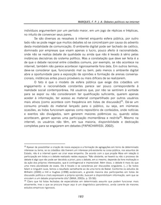 MARQUES, F. P. J. A. Debates políticos na internet
183
indivíduos argumentem por um período maior, em um jogo de réplicas e tréplicas,
no intuito de convencer seus pares.
Se são diversas as ressalvas à internet enquanto esfera pública, por outro
lado não se pode negar que muitos debates só se concretizam por causa do advento
desta modalidade de comunicação. O ambiente digital pode ser tachado de caótico,
dominado por empresas que visam apenas o lucro, pouco afeito à racionalidade,
onde não se realiza debate de qualidade ou ainda que não é levado à sério pelas
instâncias decisórias do sistema político. Mas a constatação que deve ser feita é a
de que o debate racional entre cidadãos comuns, por exemplo, se não acontece na
internet, também não parece acontecer rigorosamente fora dela. Em outros termos,
deve-se considerar que, funcionando mal ou bem, pelo menos o ambiente digital
abre a oportunidade para a exposição de opiniões e formação de arenas conversa-
cionais, instâncias antes pouco prováveis ou mais difíceis de se realizarem.
O fato é que o modelo de esfera pública que exige dos cidadãos um
engajamento e racionalidade constantes parece ser pouco correspondente à
realidade social contemporânea. Há usuários que, por não se sentirem à vontade
para se expor ou não considerarem ter qualificação suficiente, querem apenas
aceder à informação, ter acesso ao material compartilhado por outros usuários
mais ativos (como acontece com freqüência em listas de discussão)25
. Dá-se um
consumo privado do material lançado para o público, ou seja, em inúmeras
ocasiões, as listas funcionam apenas como repositório de conteúdos, onde notícias
e eventos são divulgados, sem gerarem maiores polêmicas ou, quando estas
acontecem, geram apenas uma participação momentânea e restrita26
. Mesmo na
internet, os usuários não têm, em sua maioria, disponibilidade e dedicação
completas para se engajarem em debates (PAPACHARISSI, 2002).
25
Apesar de possibilitar a criação de novos espaços e a formação de agregações em torno de determinado
interesse ou tema, se os cidadãos não tiverem um interesse pré-existente na coisa pública, nos assuntos de
Estado, não é a internet quem vai criar esse empenho. De acordo com o que propõe Maia em relação à
participação em listas e o debate realizado nestes espaços: "Não obstante, se haverá ou não o processo de
debate é algo que não pode ser decidido a priori, pois o debate, em si mesmo, depende da livre motivação e
da ação dos próprios interessados, que é contingencial e imprevisível. Além disso, o debate é mais do que
uma mera pluralidade de vozes. Ele é focado e se caracteriza por discussões singulares. (...) Se todos
falam e ninguém ouve, temos o resultado semelhante ao de uma torre de Babel. Conforme os estudos de
Wilhelm (2000) e Hill e Hughes (1998) evidenciam, a grande maioria dos participantes em listas de
discussão política e chats expressam a própria opinião, buscam e disponibilizam informação, sem que se
vinculem a um debate propriamente dito" (MAIA, 2002a, p. 55-56).
26
Claro que há listas fechadas de especialistas em determinado assunto que podem funcionar mais
ativamente, mas o que se procura traçar aqui é um diagnóstico panorâmico, ainda carente de maiores
estudos empíricos rigorosos.
 