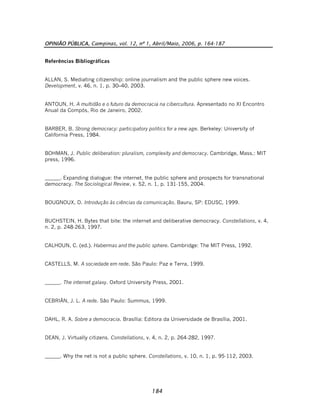OPINIÃO PÚBLICA, Campinas, vol. 12, nº 1, Abril/Maio, 2006, p. 164-187
184
Referências Bibliográficas
ALLAN, S. Mediating citizenship: online journalism and the public sphere new voices.
Development, v. 46, n. 1, p. 30–40, 2003.
ANTOUN, H. A multidão e o futuro da democracia na cibercultura. Apresentado no XI Encontro
Anual da Compós, Rio de Janeiro, 2002.
BARBER, B. Strong democracy: participatory politics for a new age. Berkeley: University of
California Press, 1984.
BOHMAN, J. Public deliberation: pluralism, complexity and democracy. Cambridge, Mass.: MIT
press, 1996.
______. Expanding dialogue: the internet, the public sphere and prospects for transnational
democracy. The Sociological Review, v. 52, n. 1, p. 131-155, 2004.
BOUGNOUX, D. Introdução às ciências da comunicação. Bauru, SP: EDUSC, 1999.
BUCHSTEIN, H. Bytes that bite: the internet and deliberative democracy. Constellations, v. 4,
n. 2, p. 248-263, 1997.
CALHOUN, C. (ed.). Habermas and the public sphere. Cambridge: The MIT Press, 1992.
CASTELLS, M. A sociedade em rede. São Paulo: Paz e Terra, 1999.
______. The internet galaxy. Oxford University Press, 2001.
CEBRIÁN, J. L. A rede. São Paulo: Summus, 1999.
DAHL, R. A. Sobre a democracia. Brasília: Editora da Universidade de Brasília, 2001.
DEAN, J. Virtually citizens. Constellations, v. 4, n. 2, p. 264-282, 1997.
______. Why the net is not a public sphere. Constellations, v. 10, n. 1, p. 95-112, 2003.
 