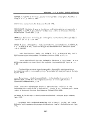 MARQUES, F. P. J. A. Debates políticos na internet
185
DOWNEY, J.; FENTON, N. New media, counter publicity and the public sphere. New Media &
Society, v. 5, n. 2, p. 185-202, 2003.
ECO, U. Cinco escritos morais. Rio de Janeiro: Record, 1998.
FERGUSON, M. Estratégias de governo eletrônico: o cenário internacional em movimento. In:
EISENBERG, J.; CEPIK, M. (ed.). Internet e política: teoria e prática da democracia eletrônica.
Belo Horizonte: Editora UFMG, 2002.
GIMMLER, A. Deliberative democracy, the public sphere and the internet. Philosophy & Social
Criticism, v. 27, n. 4, p.21–39, 2001.
GOMES, W. Esfera pública política e media: com Habermas, contra Habermas. In: RUBIM, A.;
BENTZ, I.; PINTO, M. (ed.). Produção e recepção dos sentidos mediáticos. Petrópolis: Vozes,
1998, p. 155-185.
______. Esfera pública política e media II. In: RUBIM, A.; BENTZ, I.; PINTO, M. (ed.). Práticas
discursivas na cultura contemporânea. Porto Alegre: Unisinos, 1999, p. 203-231.
______. Opinião pública política hoje: uma investigação preliminar. In: FAUSTO NETO, A. et al.
(ed.) Práticas mediáticas e espaço público. Porto Alegre: Editora da PUC/RS, 2001a, v. 1, p.
61-82.
______. Opinião política na internet: uma abordagem ética das questões relativas a censura e
liberdade de expressão na comunicação em rede. Apresentado no X Encontro Anual da Compós,
Brasília, 2001b.
______. Comunicação e cidadania: possibilidades e limites da ciberdemocracia. In: II
IBÉRICO, 2004, Covilhã. Anais dos Congressos de Ciência da Comunicação. Covilhã:
Universidade da Beira Interior, 2004.
GUIDI, L. Democracia eletrônica em Bolonha: a rede Iperbole e a construção de uma
comunidade participativa on-line. In: EISENBERG, J.; CEPIK, M. (ed.). Internet e política: teoria
e prática da democracia eletrônica. Belo Horizonte: Editora UFMG, 2002.
GUTMANN, A.; THOMPSON, D. Democracy and disagreement. Cambridge, Mass.: Belknap
Press, 1996.
_____. Disagreeing about deliberative democracy: reply to the critics. In: MACEDO, S. (ed.).
Deliberative politics: essays on democracy and disagreement. New York: Oxford University Press,
1999.
 