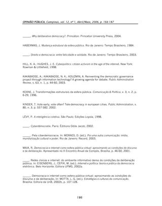 OPINIÃO PÚBLICA, Campinas, vol. 12, nº 1, Abril/Maio, 2006, p. 164-187
186
______. Why deliberative democracy?. Princeton: Princeton University Press, 2004.
HABERMAS, J. Mudança estrutural da esfera pública. Rio de Janeiro: Tempo Brasileiro, 1984.
_____. Direito e democracia: entre faticidade e validade. Rio de Janeiro: Tempo Brasileiro, 2003.
HILL, K. A.; HUGHES, J. E. Cyberpolitics: citizen activism in the age of the internet. New York:
Rowman & Littlefield, 1998.
KAKABADSE, A.; KAKABADSE, N. K.; KOUZMIN, A. Reinventing the democratic governance
project through information technology? A growing agenda for debate. Public Administration
Review, v. 63, n. 1, p. 44-60, 2003.
KEANE, J. Transformações estruturais da esfera pública. Comunicação & Política, v. 3, n. 2, p.
6-29, 1996.
KINDER, T. Vote early, vote often? Tele-democracy in european cities. Public Administration, v.
80, n. 3, p. 557-582, 2002.
LÉVY, P. A inteligência coletiva. São Paulo: Edições Loyola, 1998.
_____. Cyberdémocratie. Paris: Éditions Odile Jacob, 2002.
______. Pela ciberdemocracia. In: MORAES, D. (ed.). Por uma outra comunicação: mídia,
mundialização cultural e poder. Rio de Janeiro: Record, 2003.
MAIA, R. Democracia e internet como esfera pública virtual: aproximando as condições do discurso
e da deliberação. Apresentado no X Encontro Anual da Compós, Brasília, p. 46-60, 2001.
_____. Redes cívicas e internet: do ambiente informativo denso às condições da deliberação
pública. In: EISENBERG, J.; CEPIK, M. (ed.). Internet e política: teoria e prática da democracia
eletrônica. Belo Horizonte: Editora UFMG, 2002a.
______. Democracia e internet como esfera pública virtual: aproximando as condições do
discurso e da deliberação. In: MOTTA, L. G. (ed.). Estratégias e culturas da comunicação.
Brasília: Editora da UnB, 2002b, p. 107-128.
 