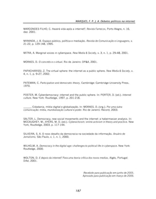 MARQUES, F. P. J. A. Debates políticos na internet
187
MARCONDES FILHO, C. Haverá vida após a internet?. Revista Famecos, Porto Alegre, n. 16,
dez. 2001.
MIRANDA, J. B. Espaço público, política e mediação. Revista de Comunicação e Linguagens, v.
21-22, p. 129-148, 1995.
MITRA, A. Marginal voices in cyberspace. New Media & Society, v. 3, n. 1, p. 29–48, 2001.
MORAES, D. O concreto e o virtual. Rio de Janeiro: DP&A, 2001.
PAPACHARISSI, Z. The virtual sphere: the internet as a public sphere. New Media & Society, v.
4, n. 1, p. 9–27, 2002.
PATEMAN, C. Participation and democratic theory. Cambridge: Cambridge University Press,
1970.
POSTER, M. Cyberdemocracy: internet and the public sphere. In: PORTER, D. (ed.). Internet
culture. New York: Routledge, 1997, p. 201-218.
______. Cidadania, mídia digital e globalização. In: MORAES, D. (org.). Por uma outra
comunicação: mídia, mundialização cultural e poder. Rio de Janeiro: Record, 2003.
SALTER, L. Democracy, new social movements and the internet: a habermasian analysis. In:
MCCAUGHEY, M.; AYERS, M. D. (ed.). Cyberactivism: online activism in theory and practice. New
York, Routledge, 2003, p. 117-144.
SILVEIRA, S. A. O novo desafio da democracia na sociedade da informação. Anuário de
Jornalismo, São Paulo, v. 1, n. 1, 2000.
WILHELM, A. Democracy in the digital age: challenges to political life in cyberspace. New York:
Routledge, 2000.
WOLTON, D. E depois da internet? Para uma teoria crítica dos novos medias. Algés, Portugal:
Difel, 2001.
Recebido para publicação em junho de 2005.
Aprovado para publicação em março de 2006.
 