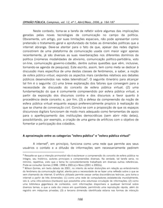 OPINIÃO PÚBLICA, Campinas, vol. 12, nº 1, Abril/Maio, 2006, p. 164-187
166
Neste contexto, toma-se a tarefa de refletir sobre algumas das implicações
geradas pelas novas tecnologias de comunicação no campo da política.
Obviamente, um artigo, por suas limitações espaciais, não pode apresentar como
pretensão o tratamento geral e aprofundado de todas as dimensões políticas que a
internet abrange. Deve-se atentar para o fato de que, apesar das redes digitais
consistirem de uma plataforma de comunicação usada com maior vigor apenas
recentemente, já são diversas as suas reverberações nos diferentes domínios da
política (inúmeras modalidades de ativismo, comunicação político-partidária, voto
on-line, comunicação governo-cidadão, dentre outras questões que vêm, inclusive,
tornando-se agenda de pesquisa). Este escrito, assim, tem como meta se dedicar à
discussão mais específica de uma destas classes de fenômenos, a saber, a noção
de esfera pública virtual, expondo os aspectos mais candentes relativos aos debates
públicos desenvolvidos nas redes telemáticas4
. O seguinte itinerário para alcançar
tal fim é o seguinte: (1) uma breve explanação dos fatores que convergem para a
necessidade de discussão do conceito de esfera pública virtual; (2) uma
fundamentação do que é comumente compreendido por esfera pública virtual, a
partir da exposição dos discursos contra e dos discursos a favor quanto à
procedência deste conceito; e, por fim, (3) a defesa da compreensão da noção de
esfera pública virtual enquanto espaço preferencialmente propício à realização do
que se chama de conversação civil. Conclui-se com a proposição de que os espaços
discursivos digitais funcionam de modo mais adequado como ferramentas de apoio
para o aperfeiçoamento das instituições democráticas (sem abrir mão delas),
possibilitando, por exemplo, a criação de uma gama de artifícios com o objetivo de
fomentar a participação dos cidadãos.
A aproximação entre as categorias "esfera pública" e "esfera pública virtual"
A internet5
, em princípio, funciona como uma rede que permite aos seus
usuários o contato e a difusão de informações sem necessariamente pedirem
4
Ressalte-se que a intenção primordial não é esclarecer a compreensão do conceito de esfera pública na
íntegra, seu histórico, autores principais e compreensões diversas. Na verdade, tal tarefa seria, no
mínimo, repetitiva, visto que o tema foi consistentemente trabalhado em diversas outras referências.
Pode-se consultar Gomes (1998, 1999 e 2001a) e Maia (2001 e 2002a).
5
Wilson Gomes, em texto datado de 2001, no intento de evitar distorções em relação ao entendimento
do fenômeno da comunicação digital, atenta para a necessidade de se fazer uma reflexão sobre o que se
vem chamando de internet. O artifício utilizado permite cessar certas discordâncias teóricas, pois toma a
internet a partir de três dimensões: (1) como uma rede de computadores estabelecida mundialmente,
isto é, uma infra-estrutura (hardware) que possibilita uma volumosa circulação de informações; (2) como
uma biblioteca gigantesca de conteúdos, com informações disponíveis a qualquer terminal sobre
diversos temas, e que a cada dia cresce em quantidade, permitindo uma reprodução rápida, além do
registro em máquinas privadas; (3) a terceira dimensão identificada estaria nas formas de interação
 