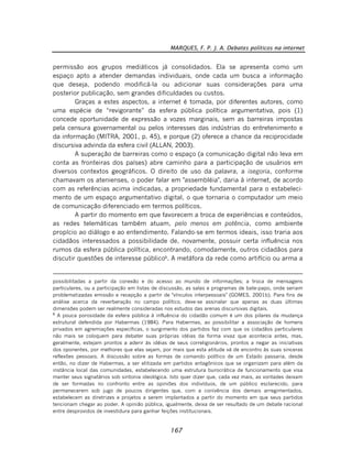 MARQUES, F. P. J. A. Debates políticos na internet
167
permissão aos grupos mediáticos já consolidados. Ela se apresenta como um
espaço apto a atender demandas individuais, onde cada um busca a informação
que deseja, podendo modificá-la ou adicionar suas considerações para uma
posterior publicação, sem grandes dificuldades ou custos.
Graças a estes aspectos, a internet é tomada, por diferentes autores, como
uma espécie de “revigorante” da esfera pública política argumentativa, pois (1)
concede oportunidade de expressão a vozes marginais, sem as barreiras impostas
pela censura governamental ou pelos interesses das indústrias do entretenimento e
da informação (MITRA, 2001, p. 45), e porque (2) oferece a chance da reciprocidade
discursiva advinda da esfera civil (ALLAN, 2003).
A superação de barreiras como o espaço (a comunicação digital não leva em
conta as fronteiras dos países) abre caminho para a participação de usuários em
diversos contextos geográficos. O direito de uso da palavra, a isegoria, conforme
chamavam os atenienses, o poder falar em "assembléia", daria à internet, de acordo
com as referências acima indicadas, a propriedade fundamental para o estabeleci-
mento de um espaço argumentativo digital, o que tornaria o computador um meio
de comunicação diferenciado em termos políticos.
A partir do momento em que favorecem a troca de experiências e conteúdos,
as redes telemáticas também atuam, pelo menos em potência, como ambiente
propício ao diálogo e ao entendimento. Falando-se em termos ideais, isso traria aos
cidadãos interessados a possibilidade de, novamente, possuir certa influência nos
rumos da esfera pública política, encontrando, comodamente, outros cidadãos para
discutir questões de interesse público6
. A metáfora da rede como artifício ou arma a
possibilitadas a partir da conexão e do acesso ao mundo de informações; a troca de mensagens
particulares, ou a participação em listas de discussão, as salas e programas de bate-papo, onde seriam
problematizadas emissão e recepção a partir de "vínculos interpessoais" (GOMES, 2001b). Para fins de
análise acerca da reverberação no campo político, deve-se assinalar que apenas as duas últimas
dimensões podem ser realmente consideradas nos estudos das arenas discursivas digitais.
6
A pouca porosidade da esfera pública à influência do cidadão comum é um dos pilares da mudança
estrutural defendida por Habermas (1984). Para Habermas, ao possibilitar a associação de homens
privados em agremiações específicas, o surgimento dos partidos faz com que os cidadãos particulares
não mais se coloquem para debater suas próprias idéias da forma vivaz que acontecia antes, mas,
geralmente, estejam prontos a aderir às idéias de seus correligionários, prontos a negar as iniciativas
dos oponentes, por melhores que elas sejam, por mais que esta atitude vá de encontro às suas sinceras
reflexões pessoais. A discussão sobre as formas de comando político de um Estado passaria, desde
então, no dizer de Habermas, a ser elitizada em partidos antagônicos que se organizam para além da
instância local das comunidades, estabelecendo uma estrutura burocrática de funcionamento que visa
manter seus signatários sob sintonia ideológica. Isto quer dizer que, cada vez mais, as vontades deixam
de ser formadas no confronto entre as opiniões dos indivíduos, de um público esclarecido, para
permanecerem sob jugo de poucos dirigentes que, com a conivência dos demais arregimentados,
estabelecem as diretrizes e projetos a serem implantados a partir do momento em que seus partidos
tencionam chegar ao poder. A opinião pública, igualmente, deixa de ser resultado de um debate racional
entre desprovidos de investidura para ganhar feições institucionais.
 