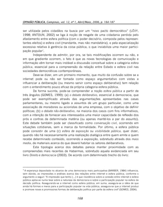 OPINIÃO PÚBLICA, Campinas, vol. 12, nº 1, Abril/Maio, 2006, p. 164-187
168
ser utilizada pelos cidadãos na busca por um “novo pacto democrático” (LÉVY,
1998; ANTOUN, 2002) se liga à noção de resgate de uma cidadania perdida pelo
afastamento entre esfera política (com o poder decisório, composta pelos represen-
tantes eleitos) e esfera civil (mandante, mas não mandatária), e pela especialização
excessiva relativa à gerência da coisa pública, o que inviabiliza uma maior partici-
pação popular7
.
Independente de admitir, por ora, se tais modificações ocorrem ou não, e
em que gradiente ocorrem, o fato é que as novas tecnologias de comunicação e
informação vêm tornar mais instável a discussão conceitual sobre a categoria esfera
pública, essencial para a compreensão da relação entre Estado e esfera civil nas
sociedades democráticas contemporâneas.
Deve-se dizer, em um primeiro momento, que muito da confusão sobre se a
internet pode ou não ser tomada como espaço argumentativo com vistas a
influenciar a deliberação (ou mesmo servir como espaço deliberativo) tem relação
com o entendimento pouco eficaz da própria categoria esfera pública.
De forma sucinta, pode-se compreender a noção esfera pública a partir de
três ângulos (GOMES, 1999): (a) o debate deliberativo, essencial à democracia, que
pode ser exemplificado através das argumentações apresentadas nas casas
parlamentares, ou mesmo ligado a assuntos de um grupo particular, como uma
associação de moradores ou acionistas de uma empresa, com o objetivo de definir
políticas; (b) o debate não-deliberativo, na maioria dos casos com fins informativos,
com a intenção de fornecer aos interessados uma maior capacidade de reflexão dos
prós e contras de determinada matéria (ou apenas mantê-los a par do assunto).
Este debate também pode ser classificado como conversação civil, ocorrendo em
situações cotidianas, sem a marca da formalidade. Por último, a esfera pública
pode consistir de uma (c) esfera de exposição ou visibilidade pública, quer dizer,
quando não há necessariamente uma realização dialógica entre quem emite e quem
recebe determinado conteúdo, ocorrendo a exposição, sobretudo através dos mass
media, de materiais acerca do que deverá habitar os setores deliberativos.
Esta tipologia acerca dos debates parece manter proximidade com as
compreensões mais recentes de Habermas, sobretudo aquela evidenciada em seu
livro Direito e democracia (2003). De acordo com determinado trecho do livro:
7
A esperança depositada no alcance de uma democracia mais participativa (BARBER, 1984) influencia,
sem dúvida, as impressões e análises acerca das relações entre internet e esfera pública, conforme o
argumento a seguir: "A impressão que tenho (...) é que insistência sobre a conexão entre internet e esfera
pública apóia-se numa tese sobre a natureza da democracia e sobre a participação popular na esfera da
decisão política. Assegurando-se a internet como esfera pública, em suma, assegura-se a idéia de que
ainda há formas e meios para a participação popular na vida pública, assegura-se que a internet produz
e promove novas e promissoras formas de deliberação política por parte da esfera civil" (GOMES, 2004).
 