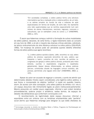 MARQUES, F. P. J. A. Debates políticos na internet
169
“Em sociedades complexas, a esfera pública forma uma estrutura
intermediária que faz a mediação entre o sistema político, de um lado,
e os setores privados do mundo da vida e sistemas de ação
especializados em termos de funções, de outro lado. Ela representa
uma rede supercomplexa que se ramifica espacialmente num sem
número de arenas internacionais, nacionais, regionais, comunais e
subculturais, que se sobrepõem umas às outras (...)” (HABERMAS,
2003, p. 107).
É assim que Habermas começa a admitir a formação de outras modalidades
de esfera pública, deixando, de certa forma, o rígido tratamento dado ao conceito
em seu livro de 1962, e já sob o impacto das diversas críticas advindas, sobretudo,
da leitura norte-americana da obra Mudança estrutural na esfera pública (CALHOUN,
1992). Tal mudança de postura pode ser percebida quando detalha diferentes
formas de esfera pública que agora reconhece:
“(...) esfera pública episódica (bares, cafés, encontros na rua), esfera
pública da presença organizada (encontros de pais, público que
freqüenta o teatro, concertos de rock, reuniões de partidos ou
congressos de igrejas) e esfera pública abstrata, produzida pela mídia
(leitores, ouvintes e espectadores singulares e espalhados
globalmente). Apesar dessas diferenciações, as esferas públicas
parciais, constituídas através da linguagem comum ordinária, são
porosas, permitindo uma ligação entre elas” (HABERMAS, 2003, p.
107).
Apesar do autor ser acusado de esgarçar o conceito, a ponto de admitir que
determinados debates frívolos sejam considerados uma legítima esfera pública, o
que forçou a incorporação do adjetivo “política” à noção em questão, haveria,
assim, de acordo com esta concepção, uma esfera pública de âmbito civil, isto é,
um espaço discursivo não intimamente ligado ao plano institucional-parlamentar.
Mesmo possuindo um caráter pouco organizado, informal e sem ordem temática
pré-estabelecida, pode-se propor a existência, nestes termos, de espaços de
debates não-deliberativos que conformam conversações civis8
.
O reconhecimento da legitimidade deste espaço discursivo informal e
espontâneo entra em sintonia com as tentativas empreendidas pela “periferia”
social (termo que Habermas emprega para designar os que estão afastados do
8
Terminologia discutida no âmbito da disciplina Media e Política, Programa de Pós-Graduação em
Comunicação e Cultura Contemporâneas (UFBA).
 