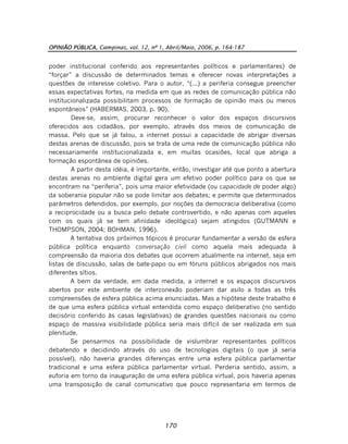 OPINIÃO PÚBLICA, Campinas, vol. 12, nº 1, Abril/Maio, 2006, p. 164-187
170
poder institucional conferido aos representantes políticos e parlamentares) de
“forçar” a discussão de determinados temas e oferecer novas interpretações a
questões de interesse coletivo. Para o autor, “(...) a periferia consegue preencher
essas expectativas fortes, na medida em que as redes de comunicação pública não
institucionalizada possibilitam processos de formação de opinião mais ou menos
espontâneos” (HABERMAS, 2003, p. 90).
Deve-se, assim, procurar reconhecer o valor dos espaços discursivos
oferecidos aos cidadãos, por exemplo, através dos meios de comunicação de
massa. Pelo que se já falou, a internet possui a capacidade de abrigar diversas
destas arenas de discussão, pois se trata de uma rede de comunicação pública não
necessariamente institucionalizada e, em muitas ocasiões, local que abriga a
formação espontânea de opiniões.
A partir desta idéia, é importante, então, investigar até que ponto a abertura
destas arenas no ambiente digital gera um efetivo poder político para os que se
encontram na “periferia”, pois uma maior efetividade (ou capacidade de poder algo)
da soberania popular não se pode limitar aos debates; e permite que determinados
parâmetros defendidos, por exemplo, por noções da democracia deliberativa (como
a reciprocidade ou a busca pelo debate controvertido, e não apenas com aqueles
com os quais já se tem afinidade ideológica) sejam atingidos (GUTMANN e
THOMPSON, 2004; BOHMAN, 1996).
A tentativa dos próximos tópicos é procurar fundamentar a versão de esfera
pública política enquanto conversação civil como aquela mais adequada à
compreensão da maioria dos debates que ocorrem atualmente na internet, seja em
listas de discussão, salas de bate-papo ou em fóruns públicos abrigados nos mais
diferentes sítios.
A bem da verdade, em dada medida, a internet e os espaços discursivos
abertos por este ambiente de interconexão poderiam dar asilo a todas as três
compreensões de esfera pública acima enunciadas. Mas a hipótese deste trabalho é
de que uma esfera pública virtual entendida como espaço deliberativo (no sentido
decisório conferido às casas legislativas) de grandes questões nacionais ou como
espaço de massiva visibilidade pública seria mais difícil de ser realizada em sua
plenitude.
Se pensarmos na possibilidade de vislumbrar representantes políticos
debatendo e decidindo através do uso de tecnologias digitais (o que já seria
possível), não haveria grandes diferenças entre uma esfera pública parlamentar
tradicional e uma esfera pública parlamentar virtual. Perderia sentido, assim, a
euforia em torno da inauguração de uma esfera pública virtual, pois haveria apenas
uma transposição de canal comunicativo que pouco representaria em termos de
 