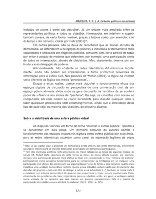 MARQUES, F. P. J. A. Debates políticos na internet
171
inclusão de atores à parte das decisões9
. Já um debate mais ampliado entre os
representantes políticos e todos os cidadãos interessados em interferir e sugerir
também parece, de certa forma, inviável, graças a fatores como, por exemplo, a lei
do tempo e dos números, citada por Dahl (2001)10
.
Em outras palavras, não se deixa de reconhecer que as teorias elitistas da
democracia, ao defenderem a delegação de poderes a indivíduos pretensamente mais
capacitados e dedicados aos negócios públicos, possuem, sim, certa parcela de razão
por evitar a adoção de modelos que defendem, por exemplo, uma participação direta
de todos os interessados, através de plebiscitos. Mas, obviamente, deve-se pôr um
limite a essa delegação de poderes.
Adicionalmente, não obstante as redes telemáticas difundirem-se rapida-
mente, ainda não podem ser consideradas a fonte primordial provedora de
informação para a esfera civil. Nas palavras de Wolton (2001), a lógica da internet
seria diferente da lógica dos meios "generalistas".
Graças a estas razões, parece mais plausível o funcionamento eficaz dos
espaços digitais de discussão na perspectiva de uma conversação civil, de um
espaço potencialmente vívido onde se gera discussão na tentativa de se conferir
poder de influência aos atores da “periferia”. Ou seja, os cidadãos com acesso ao
computador em rede podem se reunir livremente para discutir qualquer tema e
fazer quaisquer proposições sem constrangimentos, ainda que a efetividade deste
tipo de ação seja, na maioria das ocasiões, de pequeno alcance.
Sobre a viabilidade de uma esfera pública virtual
As disputas teóricas em torno do tema “internet e esfera pública” tendem a
se concentrar em dois pólos. Um primeiro conjunto de autores admite o
funcionamento dos espaços discursivos digitais como esfera pública por excelência,
pois as redes telemáticas atuariam como canal de expressão legítimo de vozes
9
Não se vai cogitar aqui a proposta de democracia direta através das redes telemáticas, dificilmente
alcançável mesmo para os maiores defensores da proposta de democracia participativa.
10
Um dos cientistas políticos norte-americanos de maior relevância ao longo da segunda metade do
século XX, Robert Dahl, reverbera de certa forma as idéias da teoria elitista quando, por exemplo,
rechaça uma participação popular mais efetiva ao levar em consideração o fator “eficácia do sistema”
[democrático] como categoria fundamental para se compreender as limitações em se instaurar uma
participação civil efetiva. De acordo com sua argumentação: “A lei do tempo e dos números: quanto mais
cidadãos uma unidade democrática contém, menos esses cidadãos podem participar diretamente das
decisões do governo e mais eles têm de delegar a outros essa autoridade. (...) Contudo, se nossa meta é
estabelecer um sistema democrático de governo que proporcione o maior terreno possível para tratar
eficazmente dos problemas de maior importância para os cidadãos, então, em geral, a vantagem estará
numa unidade de tal tamanho que será preciso um governo representativo. Este é o dilema da
participação do cidadão versus a eficácia do sistema” (DAHL, 2001, p. 125).
 