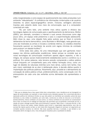 OPINIÃO PÚBLICA, Campinas, vol. 12, nº 1, Abril/Maio, 2006, p. 164-187
172
antes marginalizadas e como espaço de questionamento das visões produzidas num
ambiente “refeudalizado”. A confluência de informações ininterruptas e de usuários
distantes no plano espacial-geográfico seriam, inclusive, vantagens adicionais
trazidas pelo advento deste novo meio de comunicação, que é o computador
conectado em rede.
Há, por outro lado, uma vertente mais cética quanto à eficácia das
tecnologias digitais de comunicação para o aperfeiçoamento da democracia. Wolton
(2001), por exemplo, considera a internet e suas arenas discursivas como algo
pouco sério, um espaço onde predomina o caos e a experimentação adolescente.
Além disso (e, aqui, uma objeção feita pelos autores que se filiam à corrente
deliberativa da teoria democrática, como Buchstein e Witchstge), nada garante que,
uma vez mostradas as armas e iniciada a contenda retórica, os cidadãos distantes
fisicamente queiram se manifestar de acordo com regras mínimas de civilidade
para produzir um debate frutífero11
.
Entre estes dois pólos, há uma interpretação que vem ganhando maior
espaço nas últimas publicações acadêmicas, talvez porque se constate que as
novas tecnologias de comunicação modificam apenas alguns aspectos, e não a
íntegra, de campos sociais tradicionalmente estabelecidos (como o comércio ou a
política). Em outras palavras, esta terceira posição compreende a esfera pública
virtual enquanto um complemento para uma melhor formação cívica, como um
lugar de debates de naturezas distintas (uns mais sérios, outros nem tanto), mas
sem maior viabilidade de se aliar à deliberação plena, à decisão efetiva quanto à
implantação das políticas públicas. Novamente, aqui, procede-se o delineamento da
concepção de esfera pública virtual, preferencialmente, como conversação civil. Os
pressupostos de cada uma das vertentes acima delineadas são apresentados a
seguir.
11
Não que os debates face a face sejam todos bem comportados, mas a tendência em se transgredir as
regras de reciprocidade, por exemplo, é mais remota numa interação pessoal. Se o anonimato permite a
expressão política de indivíduos tímidos ou que não podem se manifestar por pressões outras (de seus
familiares ou dos chefes no trabalho), por outro lado, condiciona os entes do discurso a se tornarem,
tendencialmente, menos confiáveis uns aos outros, ou menos confiáveis do que seriam se conversassem
face a face: as linhas de um diálogo em bate-papo não permitem que se apreenda a entonação da voz, a
reação de quem interage quando dado posicionamento é exposto. Além disso, a natureza escrita, e não
falada (na maioria das vezes), destes debates pode limitar a capacidade argumentativa, pois não se
escreve tão rápido quanto se fala; ou nem todos têm disposição integral em escrever um argumento por
completo quando conversa na internet. São duas questões técnicas, é verdade, e que tendem a ser
dissipadas dentro de alguns anos, mas ainda geram ressalvas para a qualidade do debate.
 