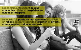 Les consommateurs sont de plus
connectés, désireux d’expériences
fluides et intégrées.

Le mobile fait partie de leur quotidien et devient
un réflexe dès qu’il s’agit de s’informer, se divertir,
communiquer ou donner son avis.
 