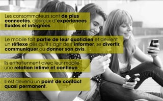 Les consommateurs sont de plus
connectés, désireux d’expériences
fluides et intégrées.

Le mobile fait partie de leur quotidien et devient
un réflexe dès qu’il s’agit de s’informer, se divertir,
communiquer ou donner son avis.

Ils entretiennent avec leur mobile
une relation intime et continue.

Il est devenu un point de contact
quasi permanent.
 
