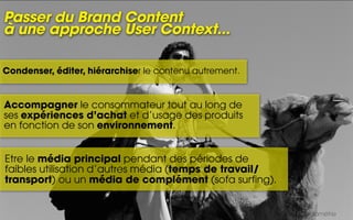 Passer du Brand Content
à une approche User Context...

Condenser, éditer, hiérarchiser le contenu autrement.


Accompagner le consommateur tout au long de
ses expériences d’achat et d’usage des produits
en fonction de son environnement.


Etre le média principal pendant des périodes de
faibles utilisation d’autres média (temps de travail/
transport) ou un média de complément (sofa surfing).


                                                        Sources : Médiamétrie
 