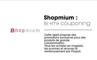 Shopmium :
le «m» couponing
Cette appli propose des
promotions exclusives pour des
produits de grande
consommation.
Vous les achetez en magasin,
les scannez et recevez le
remboursement par Paypal.
 