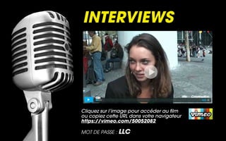 INTERVIEWS




Cliquez sur l’image pour accéder au film
ou copiez cette URL dans votre navigateur
https://vimeo.com/50052082

MOT DE PASSE : LLC
 