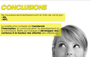 CONCLUSIONS
De nouveaux services/besoins sont en train de voir le jour :
- 4G,
- NFC.


Le mobile et le contexte ont transformé
l’information, la communication, le divertissement et
le commerce. Reste aux marques à développer des
contenus à la hauteur des attentes des utilisateurs.
 