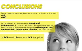 CONCLUSIONS
De nouveaux services/besoins sont en train de voir le jour :
- 4G,
- NFC.


Le mobile et le contexte ont transformé
l’information, la communication, le divertissement et
le commerce. Reste aux marques à développer des
contenus à la hauteur des attentes des utilisateurs.



Le ROI sera la Relevance Of Interuption.
 