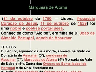 Marquesa de Alorna
(31 de outubro de 1750 — Lisboa, freguesia
Coração de Jesus, 11 de outubro de 1839) foi
uma nobre e poetisa portuguesa.
Conhecida como "Alcipe", era filha de D. João de
Almeida Portugal, conde de Assumar.
TITULOS
D. Leonor, aquando da sua morte, somava os título de
Donatária de Assumar (6ª), condessa de
Assumar (7ª), Marquesa de Alorna (4ª) Morgada de Vale
de Nabais (5ª), Dama das Ordens de Santa Isabel de
Portugal e da Cruz Estrelada da
 