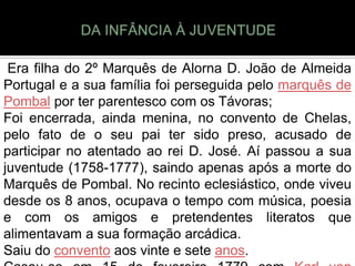 Era filha do 2º Marquês de Alorna D. João de Almeida
Portugal e a sua família foi perseguida pelo marquês de
Pombal por ter parentesco com os Távoras;
Foi encerrada, ainda menina, no convento de Chelas,
pelo fato de o seu pai ter sido preso, acusado de
participar no atentado ao rei D. José. Aí passou a sua
juventude (1758-1777), saindo apenas após a morte do
Marquês de Pombal. No recinto eclesiástico, onde viveu
desde os 8 anos, ocupava o tempo com música, poesia
e com os amigos e pretendentes literatos que
alimentavam a sua formação arcádica.
Saiu do convento aos vinte e sete anos.
 