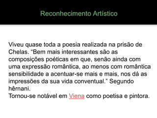 Viveu quase toda a poesia realizada na prisão de
Chelas. “Bem mais interessantes são as
composições poéticas em que, senão ainda com
uma expressão romântica, ao menos com romântica
sensibilidade a acentuar-se mais e mais, nos dá as
impressões da sua vida conventual.” Segundo
hêrnani.
Tornou-se notável em Viena como poetisa e pintora.
 