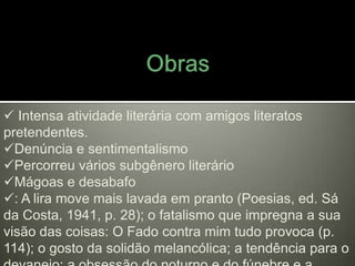  Intensa atividade literária com amigos literatos
pretendentes.
Denúncia e sentimentalismo
Percorreu vários subgênero literário
Mágoas e desabafo
: A lira move mais lavada em pranto (Poesias, ed. Sá
da Costa, 1941, p. 28); o fatalismo que impregna a sua
visão das coisas: O Fado contra mim tudo provoca (p.
114); o gosto da solidão melancólica; a tendência para o
 