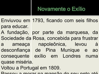 Novamente o Exílio
Enviuvou em 1793, ficando com seis filhos
para educar.
A fundação, por parte da marquesa, da
Sociedade da Rosa, concebida para frustrar
a ameaça napoleônica, levou à
desconfiança de Pina Munique e ao
consequente exílio em Londres numa
quase miséria.
Voltou a Portugal em 1809.
 