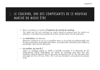 LE COACHING, UNE DES COMPOSANTES DE CE NOUVEAU
MARCHÉ DU MIEUX ÊTRE
  Dans ce contexte, on assiste à l’explosion du marché du coaching.
Du coach par les arts martiaux au coach sexuel en passant par les coachs en
séduction, il est désormais possible de se faire coacher dans tous les domaines.
  Les motivations sont diverses…
Retrouver conﬁance en soi ou un équilibre entre sa vie privée et professionnelle sont
les deux motivations principales des clients, et jouxtent des motivations plus ciblées ou
ponctuelles, dans tous les domaines.
  Les coachés, qui sont ils ?
Selon un sondage réalisé en 2009 à l'échelle mondiale à la demande de ICF
(International Coach Federation), les clients du coaching sont deux fois plus
nombreux chez les femmes (65 %) que chez les hommes (35 %). Plus des deux tiers
sont âgés de 36 à 55 ans. Enﬁn, 44 % ont une formation universitaire de premier
cycle.
 