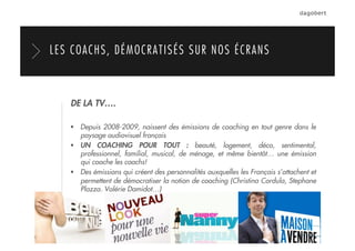 DE LA TV….
  Depuis 2008-2009, naissent des émissions de coaching en tout genre dans le
paysage audiovisuel français
  UN COACHING POUR TOUT : beauté, logement, déco, sentimental,
professionnel, familial, musical, de ménage, et même bientôt… une émission
qui coache les coachs!
  Des émissions qui créent des personnalités auxquelles les Français s’attachent et
permettent de démocratiser la notion de coaching (Christina Cordula, Stephane
Plazza, Valérie Damidot…)
LES COACHS, DÉMOCRATISÉS SUR NOS ÉCRANS
 