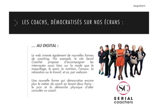 LES COACHS, DÉMOCRATISÉS SUR NOS ÉCRANS :
… AU DIGITAL :
Le web invente également de nouvelles formes
de coaching. Par exemple, le site Serial
Coacher propose d’accompagner les
internautes aussi bien sur la mode que le
maquillage, le sport, la nutrition, l’amour, la
relaxation ou le travail, et ce, par webcam.
Une nouvelle forme qui démocratise encore
plus le métier de coach en levant deux freins :
le prix et la démarche physique d’aller
consulter un coach.
 