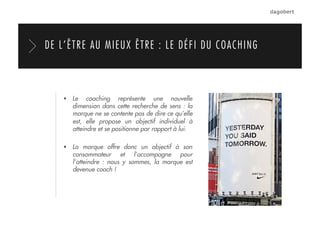   Le coaching représente une nouvelle
dimension dans cette recherche de sens : la
marque ne se contente pas de dire ce qu’elle
est, elle propose un objectif individuel à
atteindre et se positionne par rapport à lui.
  La marque offre donc un objectif à son
consommateur et l’accompagne pour
l’atteindre : nous y sommes, la marque est
devenue coach !
DE L’ÊTRE AU MIEUX ÊTRE : LE DÉFI DU COACHING
 