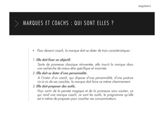   Pour devenir coach, la marque doit se doter de trois caractéristiques :
1. Elle doit ﬁxer un objectif.
Sorte de promesse classique réinventée, elle inscrit la marque dans
une recherche de mieux-être spéciﬁque et incarnée.
2. Elle doit se doter d’une personnalité.
A l’instar d’un coach, qui dispose d’une personnalité, d’une posture
vis-à-vis de ses coachés, la marque doit faire ce même cheminement.
3. Elle doit proposer des outils.
Pour sortir de la pensée magique et de la promesse sans soutien, ce
qui rend une marque coach, ce sont les outils, le programme qu’elle
est à même de proposer pour coacher ses consommateurs.
MARQUES ET COACHS : QUI SONT ELLES ?
 