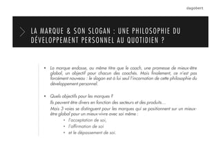   La marque endosse, au même titre que le coach, une promesse de mieux-être
global, un objectif pour chacun des coachés. Mais ﬁnalement, ce n’est pas
forcément nouveau : le slogan est à lui seul l’incarnation de cette philosophie du
développement personnel.
  Quels objectifs pour les marques ?
Ils peuvent être divers en fonction des secteurs et des produits…
Mais 3 voies se distinguent pour les marques qui se positionnent sur un mieux-
être global pour un mieux-vivre avec soi même :
•  l’acceptation de soi,
•  l’afﬁrmation de soi
•  et le dépassement de soi.
LA MARQUE & SON SLOGAN : UNE PHILOSOPHIE DU
DÉVELOPPEMENT PERSONNEL AU QUOTIDIEN ?
 