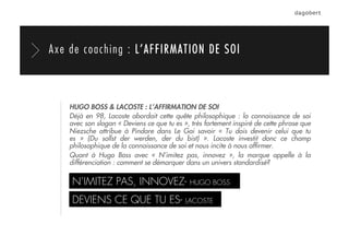 HUGO BOSS & LACOSTE : L’AFFIRMATION DE SOI
Déjà en 98, Lacoste abordait cette quête philosophique : la connaissance de soi
avec son slogan « Deviens ce que tu es », très fortement inspiré de cette phrase que
Niezsche attribue à Pindare dans Le Gai savoir «  Tu dois devenir celui que tu
es  » (Du sollst der werden, der du bist)  ». Lacoste investit donc ce champ
philosophique de la connaissance de soi et nous incite à nous afﬁrmer.
Quant à Hugo Boss avec «  N’imitez pas, innovez  », la marque appelle à la
différenciation : comment se démarquer dans un univers standardisé?
N’IMITEZ PAS, INNOVEZ- HUGO BOSS
DEVIENS CE QUE TU ES- LACOSTE
Axe de coaching : L’AFFIRMATION DE SOI
 