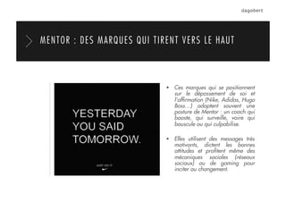   Ces marques qui se positionnent
sur le dépassement de soi et
l’afﬁrmation (Nike, Adidas, Hugo
Boss…) adoptent souvent une
posture de Mentor : un coach qui
booste, qui surveille, voire qui
bouscule ou qui culpabilise.
  Elles utilisent des messages très
motivants, dictent les bonnes
attitudes et proﬁtent même des
mécaniques sociales (réseaux
sociaux) ou de gaming pour
inciter au changement.
MENTOR : DES MARQUES QUI TIRENT VERS LE HAUT
 