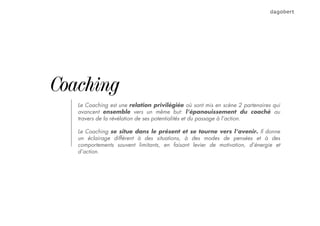 Coaching
Le Coaching est une relation privilégiée où sont mis en scène 2 partenaires qui
avancent ensemble vers un même but: l’épanouissement du coaché au
travers de la révélation de ses potentialités et du passage à l’action.
Le Coaching se situe dans le présent et se tourne vers l’avenir. Il donne
un éclairage différent à des situations, à des modes de pensées et à des
comportements souvent limitants, en faisant levier de motivation, d’énergie et
d’action.
 