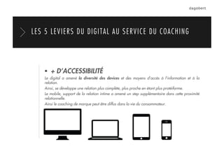   + D’ACCESSIBILITÉ
Le digital a amené la diversité des devices et des moyens d’accès à l’information et à la
relation.
Ainsi, se développe une relation plus complète, plus proche en étant plus protéiforme.
Le mobile, support de la relation intime a amené un step supplémentaire dans cette proximité
relationnelle.
Ainsi le coaching de marque peut être diffus dans la vie du consommateur.
LES 5 LEVIERS DU DIGITAL AU SERVICE DU COACHING
 