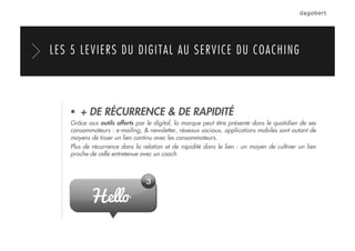   + DE RÉCURRENCE & DE RAPIDITÉ
Grâce aux outils offerts par le digital, la marque peut être présente dans le quotidien de ses
consommateurs : e-mailing, & newsletter, réseaux sociaux, applications mobiles sont autant de
moyens de tisser un lien continu avec les consommateurs.
Plus de récurrence dans la relation et de rapidité dans le lien : un moyen de cultiver un lien
proche de celle entretenue avec un coach
LES 5 LEVIERS DU DIGITAL AU SERVICE DU COACHING
 