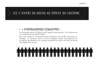  + D’INTELLIGENCE COLLECTIVE :
Un des grands apports du digital c’est la logique communautaire : du crowdsourcing
au crowdfunding, tout devient collectif.
Dans cette optique la communauté permet d’apporter de nouvelles dimensions au
coaching : un coaching social où l’autre m’apporte soutien, encouragement ou
surveillance moralisatrice et un coaching collaboratif où chacun est coach et coaché
sous l’égide de la marque
LES 5 LEVIERS DU DIGITAL AU SERVICE DU COACHING
 