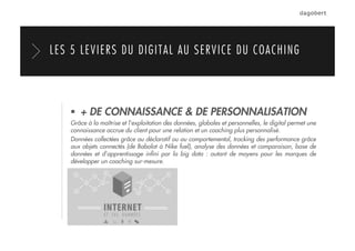   + DE CONNAISSANCE & DE PERSONNALISATION
Grâce à la maîtrise et l’exploitation des données, globales et personnelles, le digital permet une
connaissance accrue du client pour une relation et un coaching plus personnalisé.
Données collectées grâce au déclaratif ou au comportemental, tracking des performance grâce
aux objets connectés (de Babolat à Nike fuel), analyse des données et comparaison, base de
données et d’apprentissage inﬁni par la big data : autant de moyens pour les marques de
développer un coaching sur-mesure.
LES 5 LEVIERS DU DIGITAL AU SERVICE DU COACHING
 