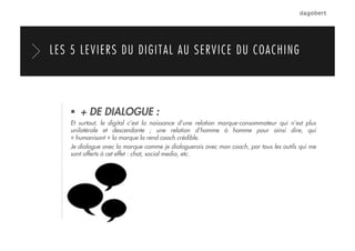   + DE DIALOGUE :
Et surtout, le digital c’est la naissance d’une relation marque-consommateur qui n’est plus
unilatérale et descendante ; une relation d’homme à homme pour ainsi dire, qui
« humanisant » la marque la rend coach crédible.
Je dialogue avec la marque comme je dialoguerais avec mon coach, par tous les outils qui me
sont offerts à cet effet : chat, social media, etc.
LES 5 LEVIERS DU DIGITAL AU SERVICE DU COACHING
 