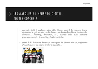   Autrefois limité à quelques sujets clefs (ﬁtness, sport..), le coaching trouve
maintenant et grâce à tous ces facilitateurs ses lettres de noblesse dans tous les
domaines... Parenting, décoration, DIY, business mais aussi bancaire,
assurance, alcool… Le coaching n’a plus de limite !
  Même le FC Barcelone devient un coach pour les fumeurs avec un programme
d’incentive pour les aider à arrêter la cigarette…
LES MARQUES À L’HEURE DU DIGITAL,
TOUTES COACHS ?
 
