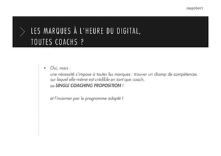   Oui, mais :
une nécessité s’impose à toutes les marques : trouver un champ de compétences
sur lequel elle-même est crédible en tant que coach,
sa SINGLE COACHING PROPOSITION !
et l’incarner par le programme adapté !
LES MARQUES À L’HEURE DU DIGITAL,
TOUTES COACHS ?
 