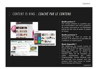 Quelle posture ?
Une marque présente au quotidien pour
ses consommateurs avec de la production
de contenu récurrente sur une thématique
précise (en lien avec le secteur la plupart
du temps).
Quelle promesse ?
Accompagner le client en terme de
conseils sur la durée pour lui permettre de
s’améliorer sur certains points.
Quels dispositifs ?
Des plateformes de conseils comme Le
Money Mag de BNP qui apprend à mieux
gérer son argent, ou des plateformes
pédagogiques comme la chaine de
tutoriaux Make Up de Bourgeois qui
publie régulièrement des vidéos
d’apprentissage. Société Générale avec
My coaching room propose aussi des
contenus divers pour trouver un emploi
dans la banque et la ﬁnance.
CONTENT IS KING : COACHÉ PAR LE CONTENU
 
