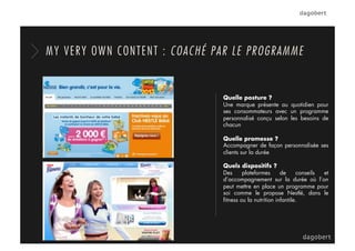 Quelle posture ?
Une marque présente au quotidien pour
ses consommateurs avec un programme
personnalisé conçu selon les besoins de
chacun
Quelle promesse ?
Accompagner de façon personnalisée ses
clients sur la durée
Quels dispositifs ?
Des plateformes de conseils et
d’accompagnement sur la durée où l’on
peut mettre en place un programme pour
soi comme le propose Nestlé, dans le
ﬁtness ou la nutrition infantile.
MY VERY OWN CONTENT : COACHÉ PAR LE PROGRAMME
 