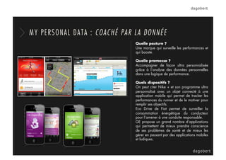 Quelle posture ?
Une marque qui surveille les performances et
qui booste.
Quelle promesse ?
Accompagner de façon ultra personnalisée
grâce à l’analyse des données personnelles
dans une logique de performance.
Quels dispositifs ?
On peut citer Nike + et son programme ultra
personnalisé avec un objet connecté à une
application mobile qui permet de tracker les
performances du runner et de le motiver pour
remplir ses objectifs.
Eco Drive de Fiat permet de surveiller la
consommation énergétique du conducteur
pour l’amener à une conduite responsable.
GE propose un grand nombre d’applications
qui permettent de mieux prendre conscience
de ses problèmes de santé et de mieux les
gérer en passant par des applications mobiles
et ludiques.
MY PERSONAL DATA : COACHÉ PAR LA DONNÉE
 